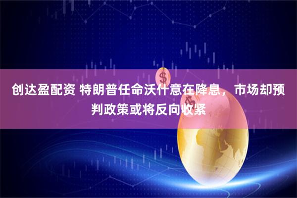 创达盈配资 特朗普任命沃什意在降息，市场却预判政策或将反向收紧