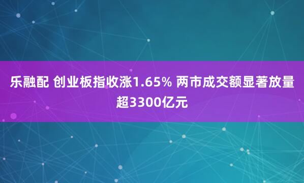乐融配 创业板指收涨1.65% 两市成交额显著放量超3300亿元