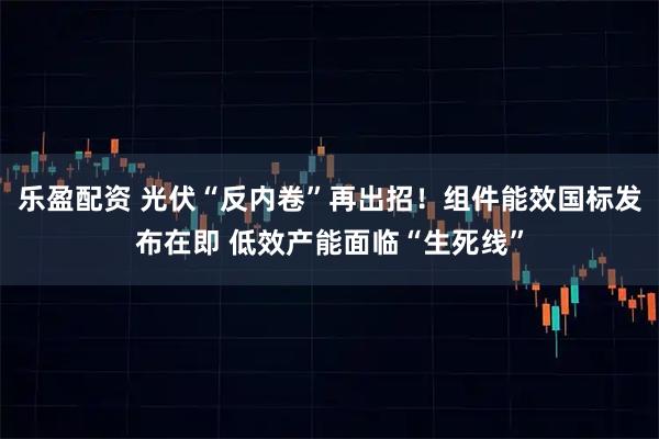 乐盈配资 光伏“反内卷”再出招！组件能效国标发布在即 低效产能面临“生死线”