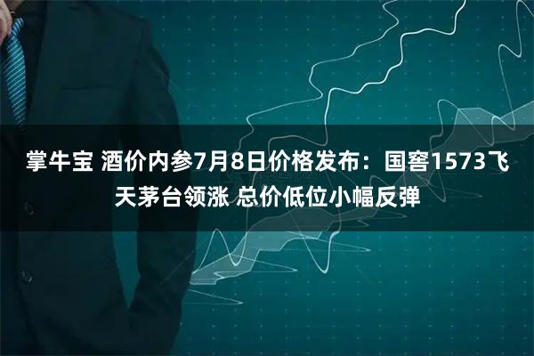 掌牛宝 酒价内参7月8日价格发布：国窖1573飞天茅台领涨 总价低位小幅反弹