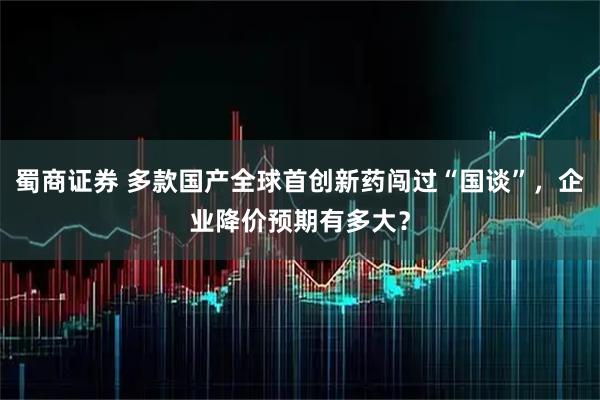 蜀商证券 多款国产全球首创新药闯过“国谈”，企业降价预期有多大？