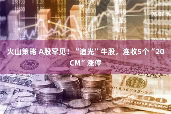 火山策略 A股罕见！“追光”牛股，连收5个“20CM”涨停